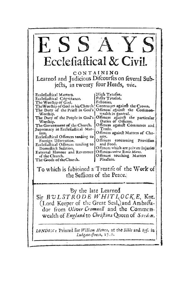 handle is hein.beal/essecc0001 and id is 1 raw text is: ESSAYS;
Ecclefiaffical & CiviL
CONTAINING
Learned and Judicious Difcourfes on feveral Sub-
je('s, in twenty four Heads, viz.
Ecclefiaflical Matter#.      g Tr.a1on,
Ecclefiaftical Cdgiiiance.  0, fY Tieafofl.
The Worfhip of God.         Fellonies.
TheWorflh ofGdd in his Chuirch.Contempts again4 theCrowm
The Duty of the Prieft in God's. Offences againit the Common-
Worfhi.                    wealth in genera].
The Duty of the People in Goc's   ffnces againft the particular
Wornhip.                    Duties oF Officers.
The Government of the Church, Offences againk Commerce and
Supremacy it! Ecclefiattical Mat-  Trade.
ters.                     Offences againft Matters of Ch&-
Ecclefiaftical Offences tending to  rity.
Foreign Ufhrpation.       Offences concerning Provifion
Ecclefiaftical Offences tending to  and Food.
Domeick Sedition.       Offences which are private Injuri
External Honour and Reverence Ofences con -.Bwnos Mores.
of the Church.            Offences touching Martdrs
The Goods of theChurch.      P leature.
To which is fubon.el a-Treati     of the Taorknof
the Selions of the Peace.-
ey the lat    t earned
Sir P7JLSTR 0L) E 14THITL OCK, E  <t
(Lod Keeper of, thC Grept SaI.and AbaCrwa-
do~ from   Oliver Crom     eell and the Commt-
Wealth of England to C'hrii    n Queen of
LNnror cilim H es, at the Bible ant rcu
OLesdgage-firnC             e , 17and


