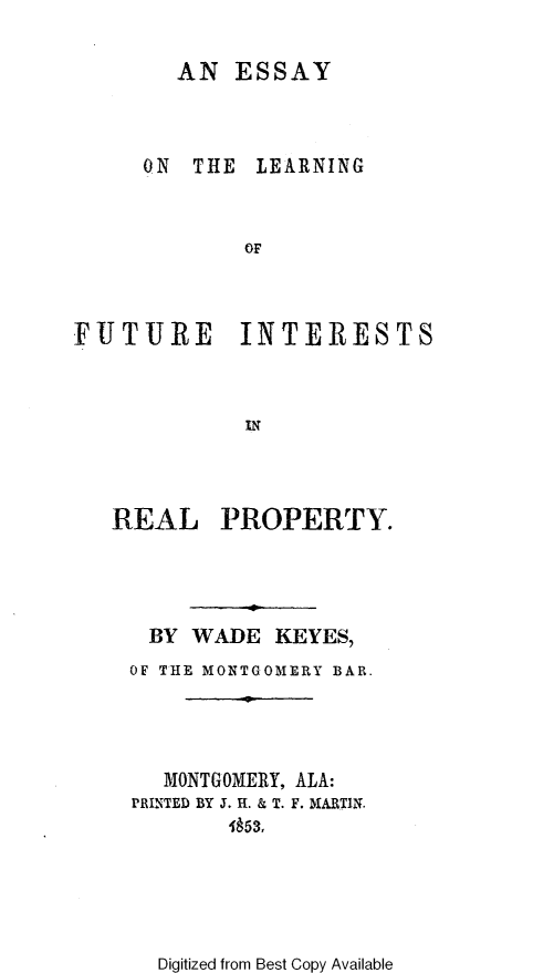 handle is hein.beal/essftrlpr0001 and id is 1 raw text is: 

AN  ESSAY


ON  THE


LEARNING


OF


FUTURE INTERESTS



             IN



   REAL PROPERTY.


BY   WADE  KEYES,
OF THE MONTGOMERY BAR.




   MONTGOMERY, ALA:
PRINTED BY J. H. & T. F. MARTIN.
        1653,


Digitized from Best Copy Available


