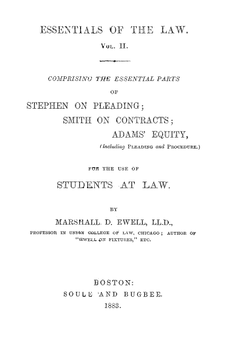 handle is hein.beal/essotl0002 and id is 1 raw text is: ESSENTIALS OF THE LAW.
VtiL. II.

COIPRISING THE ESSENTIAL PARTS
OF

STEPHEN ON PLEADING;
SMITH ON CONTRACTS;
ADAMS' EQUITY,
assa1uding PLEADING and PROCEDURE.)
IT11 THE USE OF
STUDENTS AT LAW.
BY
MARSHALL. D. EWELL, LL.D.,
PROFESSOR IN UNION COLLEGE OF LAW, CHICAGO; AUTHOR OF
;EWELL ,N FIXTURES, ETC.

BOSTON:
SOULE 'AND BUGBEE.
1883.


