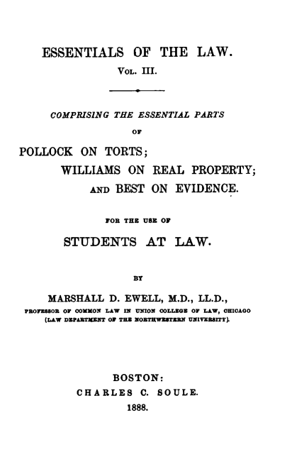 handle is hein.beal/essotl0003 and id is 1 raw text is: ESSENTIALS OF THE LAW.
VOL. III.
COMPRISING THE ESSENTIAL PARTS
OF
POLLOCK ON TORTS;
WILLIAMS ON REAL PROPERTY;
AND BEST ON EVIDENCE.
FOR THE USE OF
STUDENTS AT LAW.
BY
MARSHALL D. EWELL, M.D., LL.D.,
PROFESSOR OF COMON LAW IN UNION COLLEGE OF LAW, CHICAGO
(LAW DEPARTMENT OF THE NORTRWESTERN UNIVERSITY).

BOSTON:
CHARLES C. SOULE.
1888.


