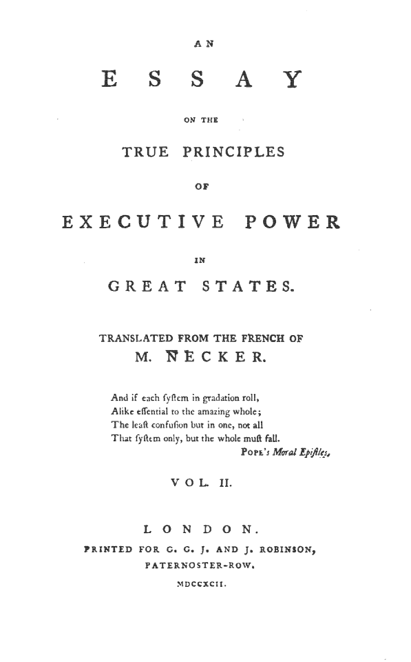 handle is hein.beal/estrprin0002 and id is 1 raw text is: AN

S S

A

ON THE
TRUE PRINCIPLES
OF

EXECUTIVE

PO WER

GREAT STATES.
TRANSLATED FROM THE FRENCH OF
M. NECKER.
And if each fyflcm in gradation roll,
Alike effential to the amazing whole;
The |eaft confufion but in one, not all
That fyfttm only, but the whole muff fal.
PoP E' MralEpfk1
VOL     II
L O   N  DON.
PRINTED FOR G. G. J. AND J. ROBINSONp
PATERNOSTER-ROWa

.  DCCXCII.

Y



