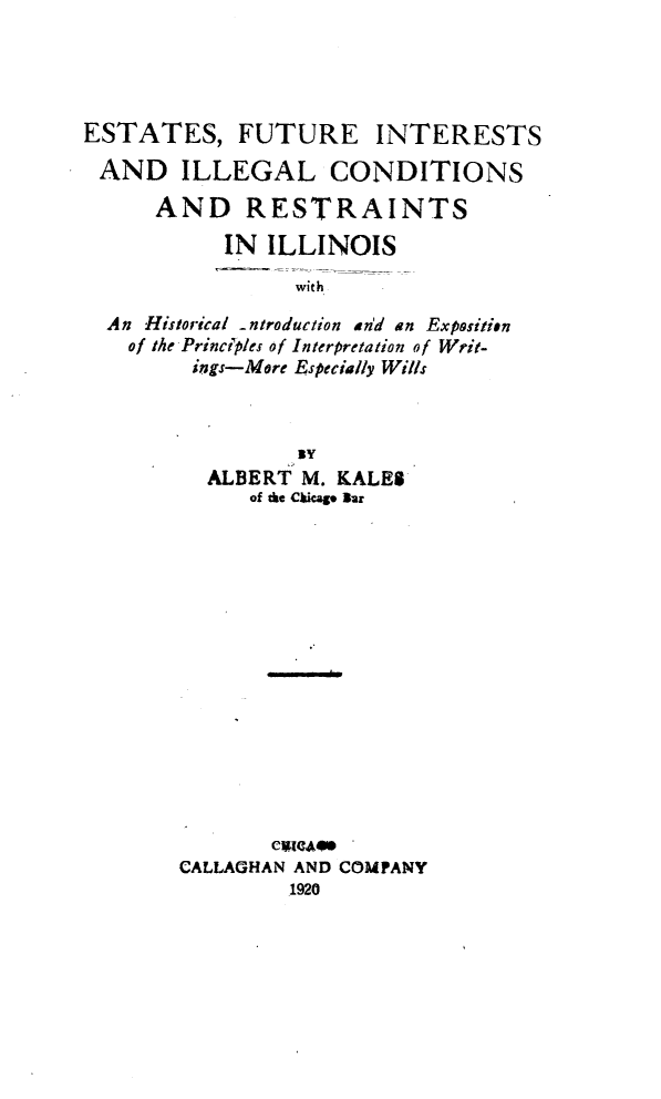 handle is hein.beal/esturetsi0001 and id is 1 raw text is: ESTATES, FUTURE INTERESTS
AND ILLEGAL CONDITIONS
AND RESTRAINTS
IN ILLINOIS
with
An Historical ntroduction an'd an Exposition
of the Principles of Interpretation of Writ-
ings-More Especially Wills

BY
ALBERT M. KALES
of the Ckicag Bar
CALLAGHAN AND COMPANY
1920


