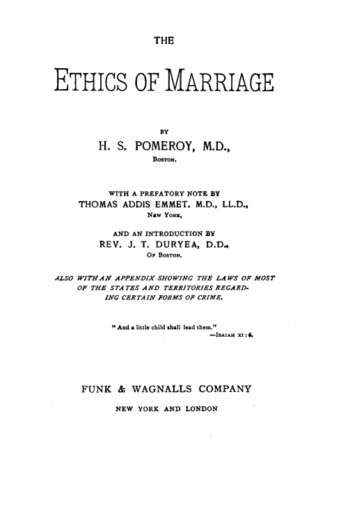 handle is hein.beal/ethcsmrg0001 and id is 1 raw text is: THE
ETHICS OF MARRIAGE
BY
H. S. POMEROY, M.D.,
BOSTON.
WITH A PREFATORY NOTE BY
THOMAS ADDIS EMMET. M.D., LL.D.,
NEW YORK,
AND AN INTRODUCTION BY
REV. J. T. DURYEA, D.D.,
OF BOSTON.
ALSO WITH AN APPENDIX SHOWING THE LAWS OF MOST
OF THE STATES AND TERRITORIES REGARD-
ING CERTAIN FORMS OF CRIME.
And a little child shall lead them.
-ISAIAH XI : .
FUNK & WAGNALLS COMPANY

NEW YORK AND LONDON


