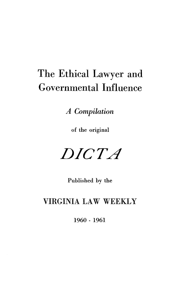 handle is hein.beal/ethlwyg0001 and id is 1 raw text is: 






The  Ethical Lawyer and
Governmental  Influence

      A Compilation

      of the original


      DICTA!

      Published by the

 VIRGINIA LAW  WEEKLY


1960 - 1961


