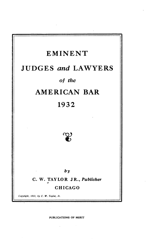 handle is hein.beal/etjsadls0001 and id is 1 raw text is: 








        EMINENT


JUDGES and LAWYERS

            of the

    AMERICAN BAR

           1932


by


    C. W. TAY LOR J R., Publisher
           CHICAGO
Copyright, 1932, by C. W. Taylor, Jr.


PUBLICATIONS OF MERIT


