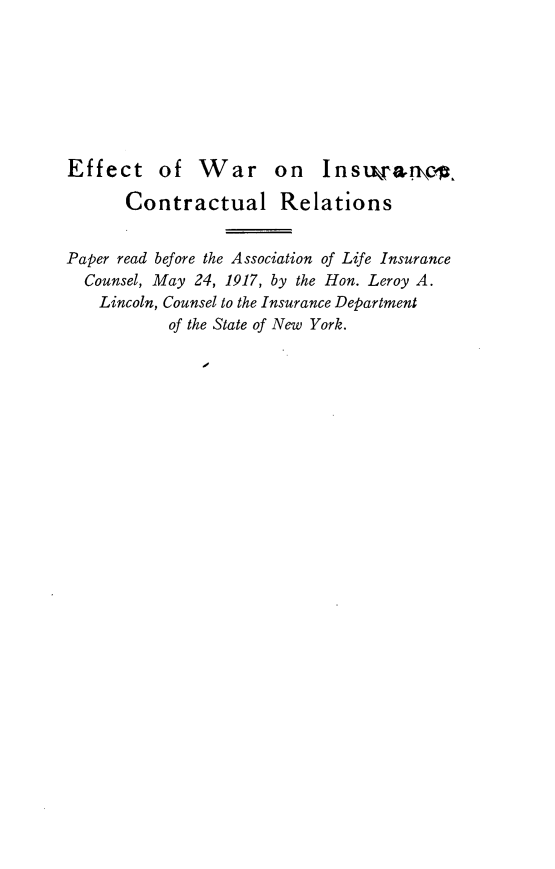 handle is hein.beal/etowroic0001 and id is 1 raw text is: 








Effect of W       ar   on   Insw'arnjc

       Contractual Relations


Paper read before the Association of Life Insurance
  Counsel, May 24, 1917, by the Hon. Leroy A.
    Lincoln, Counsel to the Insurance Department
           of the State of New York.


