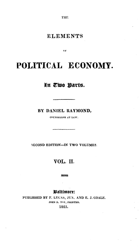 handle is hein.beal/etpleytop0002 and id is 1 raw text is: 


THE


           ELEMENTS


                OF



POLITICAL ECONOMY.



          *a Ewo  parts.





        BY DANIEL RAYMOND,
            COUNSELLOR AT LAW.






     SECOND EDITION-IN TWO VOLUMES.



             VOL. II.







  PUBLISHED BY F. LUCAS, JUN. AND E. J. COALE.
           JOHN D. TOY, PRINTER.
               1823.


