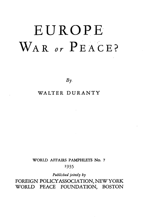 handle is hein.beal/eurwrpc0001 and id is 1 raw text is: 




EUROPE


WAR


orP


EACE?


      WALTER DURANTY











    WORLD AFFAIRS PAMPHLETS No. 7
             1935
          Published jointly by
FOREIGN POLICYASSOCIATION, NEW YORK
WORLD PEACE FOUNDATION, BOSTON


