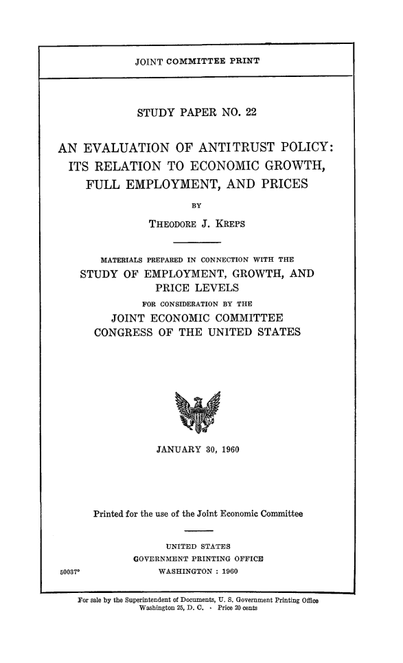 handle is hein.beal/evalant0001 and id is 1 raw text is: JOINT COMMITTEE PRINT

STUDY PAPER NO. 22
AN EVALUATION OF ANTITRUST POLICY:
ITS RELATION TO ECONOMIC GROWTH,
FULL EMPLOYMENT, AND PRICES
BY
THEODORE J. KREPS

MATERIALS PREPARED IN CONNECTION WITH THE
STUDY OF EMPLOYMENT, GROWTH, AND
PRICE LEVELS
FOR CONSIDERATION BY THE
JOINT ECONOMIC COMMITTEE
CONGRESS OF THE UNITED STATES
JANUARY 30, 1960

50037.

Printed for the use of the Joint Economic Committee
UNITED STATES
GOVERNMENT PRINTING OFFICE
WASHINGTON : 1960

For sale by the Superintendent of Documents, U. S. Government Printing Office
Washington 25, D. C. - Price 20 cents


