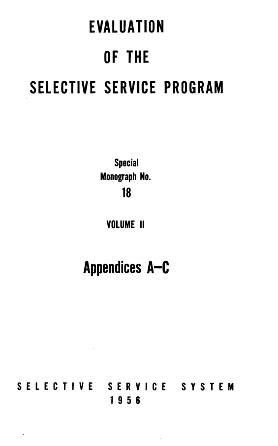 handle is hein.beal/evalsspro0002 and id is 1 raw text is: 
         EVALUATION

           OF THE

SELECTIVE SERVICE PROGRAM





            Special
          Monograph No.
             18

           VOLUME II



        Appendices A-C


SELECTIVE


SERVICE
1956


SYSTEM


