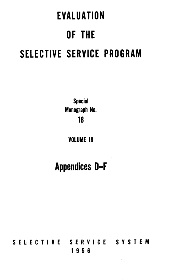 handle is hein.beal/evalsspro0003 and id is 1 raw text is: 
         EVALUATION

           OF THE

SELECTIVE SERVICE PROGRAM





             Special
           Monograph No.
              18

           VOLUME III



        Appendices D-F


SELECTIVE


SERVICE
1956


SYSTEM


