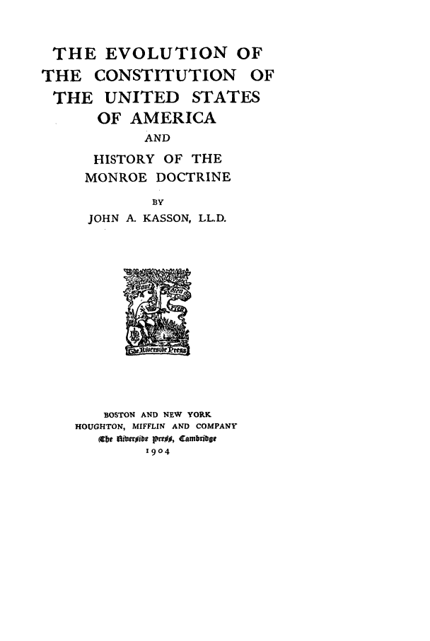 handle is hein.beal/evcusa0001 and id is 1 raw text is: THE EVOLUTION OF
THE CONSTITUTION OF
THE UNITED STATES
OF AMERICA
AND
HISTORY OF THE
MONROE DOCTRINE

BY
JOHN A. KASSON, LL.D.

BOSTON AND NEW YORK
HOUGHTON, MIFFLIN AND COMPANY
(6bt  titerpibe  , Cambribgt
1904


