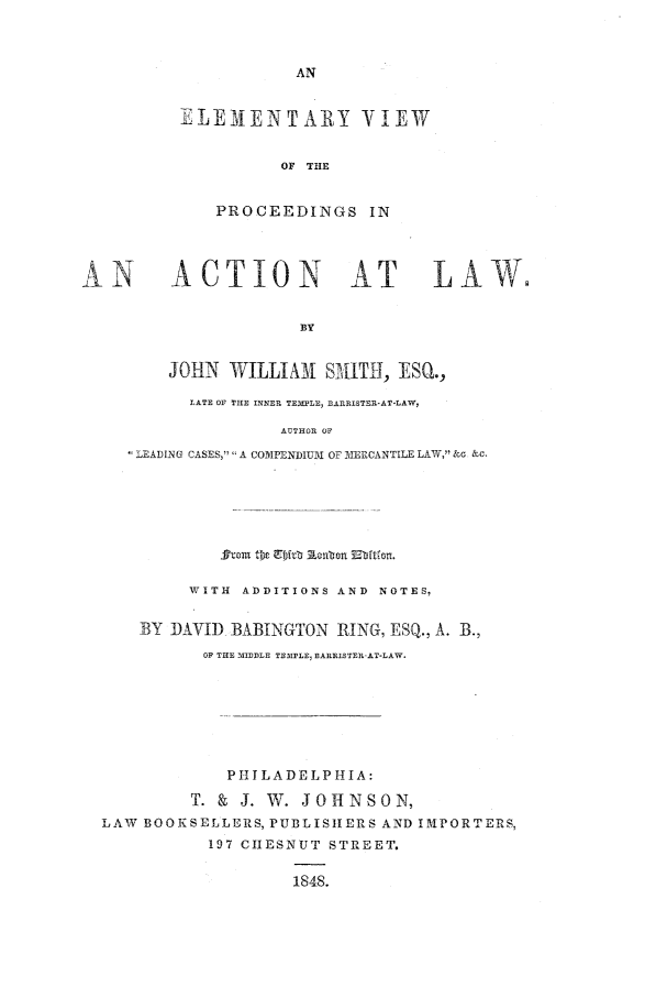handle is hein.beal/evipac0001 and id is 1 raw text is: ELEMENTARY YIEW
OF THE
PROCEEDINGS IN

iACTION AT                         LAW.
BY
JOHN WILLIAm{ SMITH, ESQ.,
LATE OF THE INNER TEMPLE fARISTER-AT-LAW
AUTHOR OF
LEADING CASES,  A COMPENDIUIM OF MERCANTILE LAW, &G &c.

WITH ADDITIONS AND NOTES,
BY DAVID BABINGTON RING, ESQ., A. B.,
OF THE MIIDDLE TEMPLE, BARRISTER-AT-LAW.
P 1IT LADELP -HI1A:
T. & J. W. JOHNSON,
LAW BOOKSELLERS, PUBLISHERS AND IMPORTERS,
197 CIIESNUT STREET.
1848.


