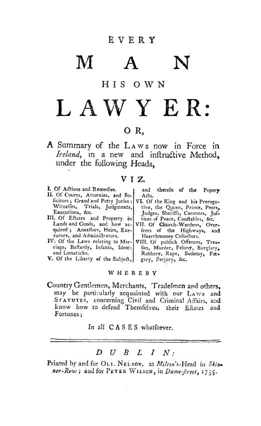handle is hein.beal/evmnowla0001 and id is 1 raw text is: 




R VERY


M


A


N


                 HIS OWN



   LAWY ER:


                        O R,

A Summary of the LAw s now in Force in
   Ireland, in a new and inflru&ive Method,
   under the following Heads,


VIZ.


I. Of A&ions and Remedies.
II. Of Courts, Attornies, and So-
  licitors ; Grand and Petty Juries ;
  Witneffes,  Trials, Judgments,
  Execution%, &c.
III. Of Eflates and Property in
  Lands and Goods, and how ac-
  quired ; Aneeflor , Heirs, Exe-
  cutors, and Adrniniftrators.
IV. Of the Laws relating to Mar-
  riage, Batlardy, Infants, Ideot,
  and Lunaticks.
V. Of the Liberty of the Subje&,


  and  therein of the Popery
  As.
VI. Of the King and his Preroga-
  tive, the Qucen, Prince, Peers,
  Judges, Sheriffs, Coroners, jufo
  tices of Peace, Confiables, &c.
VII. Of CQrurch-Wardeni Over-
  feers of the Highways, and
  Hearthmoney Colle&ors.
VIII. Of publick Offences, Trea-
  fon, Murder, Felony, Burglary,
  Robbery, Rape,    Sodomy, For.
  gery, Perjury, &c.


                   WHEREBY

Country Gentlemen, Merchants, Tradermen and others,
  may be particularly acquainted with our LAWS and
  8'rATUTES, concerning Civil and Criminal Affairs, and
  know   how to defend Themfelves, their Eftates and
  Fortunes;

             In all C A S E S whatfoever.



               D U P L I N:
Printed by and for OLT. NEiLsON, at Miten's-Head in Sinp
  ner-Re.w; and for PETER WILSON) in Dame-fjreet, 1755.


