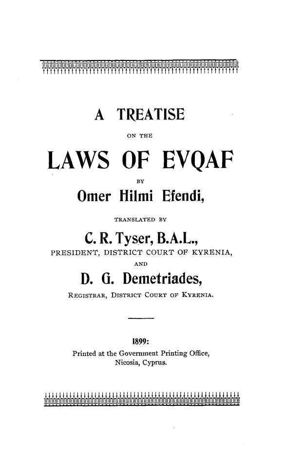 handle is hein.beal/evqaf0001 and id is 1 raw text is: 











          A TREATISE

                 ON THE


LAWS OF EVQAF
                   BY

      Omer Hilmi Efendi,

              TRANSLATED BY

        C. R. Tyser, B.A.L.,
 PRESIDENT, DISTRICT COURT OF KYRENIA,
                   AND

       D. G. Demetriades,
    REGISTRAR, DISTRICT COURT Ol KYRENIA.




                  1899:
     Printed at the Government Printing Office,
              Nicosia, Cyprus.


..    ....................... .~u~ii' i~~iiiuuii~u~ii~~iiiu° ~ii ii~~i~


linirliniull inninLinininLnininininnn nnnnnnnnnnnnnnnnnnnnnnn wwwr



