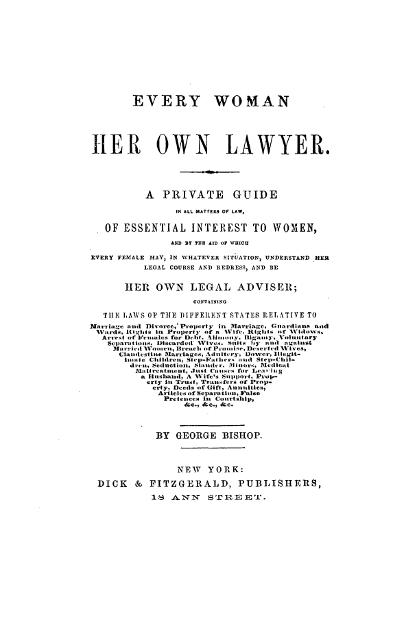 handle is hein.beal/evwomol0001 and id is 1 raw text is: EVERY WOMAN
HER OWN LAWYER.
A PRIVATE GUIDE
IN ALL MATTERS OF LAW,
OF ESSENTIAL INTEREST TO WOM               EN,
AND BY 711B AID OF WHICU
EVERY FEMALE MAY, IN WHATEVER SITUATION, UNDERSTAND HER
LEGAL COURSE AND REDRESS, AND BE
HER OWN LEGAL ADVISER;
CONTAINING
TIE LAWS OF THE DIFFERENT STATES RELATIVE TO
Marriage and Dlvorce,' Property in I1arriage, Cuardionns and
lWartl1qIii, s in Property of a %Vife, Rights of AVIdovs.
Arrest of 1'ralttics for DtelIt. Aiot1 Oty, Bigaminy, Voluintary
Scjnar.tioils, Discarded Vivc. Stuitt Ily aind zignilnst
c;1i rrrie| 1oil Bread, of PtWoomene, Dkseirntl Vies,
Clolidcslioie lMarriages, Adiltt -ry, Dover, t legit-
I  aitSe Childreii.      asp-lht lc'  aaund  Slte-Chil-
diccit, Sedrhction, Slathitder.  litnor', Alcd icat
Aloldreati.atent, .ltst Cnawes for Lea'-iwg
a Fluslaitd, A NVife's Sapport, Prop-
erty inu Trust, Trat. fc-s of Prop-
erty, Deeds of Gift, Anultities,
Articles of Separation, False
Pretenees il Courtship,
&c.9 &c., &,c.
BY   GEORGE BISHOP.
NEW YORK:
DICK & FITZGERALD, PUBLISHERS,
18 ANN       STR217,EEPA.


