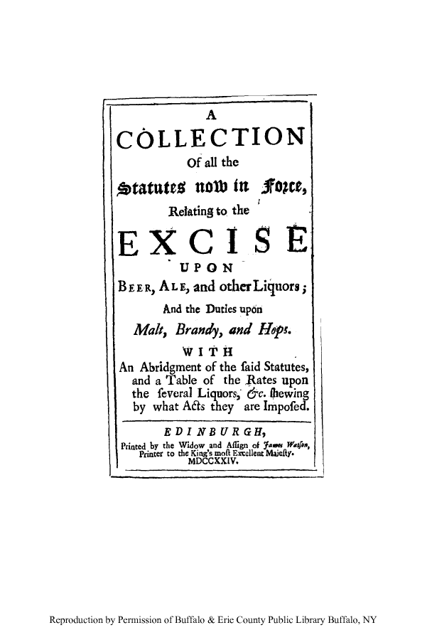 handle is hein.beal/exbeeral0001 and id is 1 raw text is: A
COLLECTION
Of all the
otatates nolb itn Noe,
Relating to the
EXCISE
UPON
BE FR, AL E, and other Liquors;
And the Duties up6n
Malt, Brandy, and Hops.
WITH
An Abridgment of the faid Statutes,
and a Table of the Rates upon
the feveral Liquors; &c. ihewing
by what A6ts they are Impofed.
EDINBURGH,
Printed by the Widow and Aflign of fasw Watfos,
Printer to the King's moft Excellent Maiefdy.
MDCCKXIV.

Reproduction by Permission of Buffalo & Erie County Public Library Buffalo, NY


