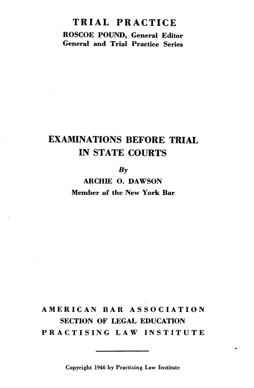 handle is hein.beal/exbtsc0001 and id is 1 raw text is: 

     TRIAL   PRACTICE
   ROSCOE POUND, General Editor
   General and Trial Practice Series











EXAMINATIONS   BEFORE   TRIAL
      IN STATE  COURTS

              By
       ARCHIE 0. DAWSON
     Member of the New York Bar


AMERICAN BAR ASSOCIATION
    SECTION OF LEGAL EDUCATION
PRACTISING LAW INSTITUTE


Copyright 1946 by Practising Law Institute



