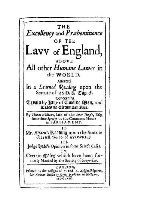 handle is hein.beal/excelprae0001 and id is 1 raw text is: THE
Excellency and Prebeminence
OF THE
Lavv of England,
ABOVE
All other Humane Lawer in
the WORLD.
Atr'erted
In a Learned beading      upon    the
Statute of 35 0.8. Cap. 6.
Concerning
qrpaiW by 3IUry of Ettetbe stn, and
xaleo De circumdautibuo.
By 7lomas Wlliams, late of the Inner Temple, Efq;
fometime speaker of the Commons Houfe
in PARLIAMENT.
I I.
Mr. Rifden's JRcaUDng upon the Statute
of 2 i H.8. 6q. 19. of AVOWRIE5.
I Ill.
Judge I)a1e's Opinion in fome Selei Cafes.
I v.
Certain are which have been for-
merly Mooted by the Society ofGreys-In.
L 0 N D o N,
Printed by the Affigns of R. and E. Atkins,E-quires,
for Normar. Nelfon at Greys-Inn-Gate in HoltoUrn,
MDCLXKx.



