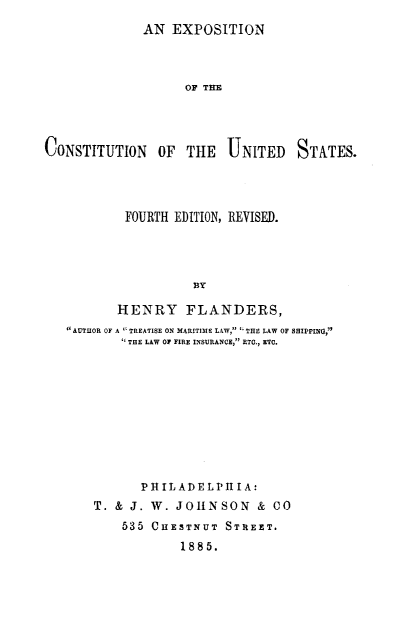 handle is hein.beal/exconus0001 and id is 1 raw text is: 
AN  EXPOSITION


                    OF THE




CONSTITUTION OF THE UNITED STATES.




           FOURTH EDITION, REVISED.




                     BY

          HENRY FLANDERS,
   AUTHOR OF A ` TREATISE ON MARITIME LAW,  THE LAW OF HIPPING,
            THE LAW Of FIRE INSURANCE, ETO., ETC.


       PHIL ADELPH  I A:
T. & J. W. JOHNSON & CO
    535 CHESTNUT  STREET.
            1885.


