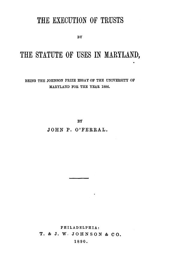 handle is hein.beal/exect0001 and id is 1 raw text is: THE EXECUTION OF TRUSTS
BY
THE STATUTE OF USES IN MARYLAND,

BEING THE JOHNSON PRIZE ESSAY OF THE UNIVERSITY OF
MARYLAND FOR THE YEAR 1886.
BY
JOHN P. O'FERRAL.

PHILADELPHIA:
T. & J. W- JOHNSON & CO.
1890.



