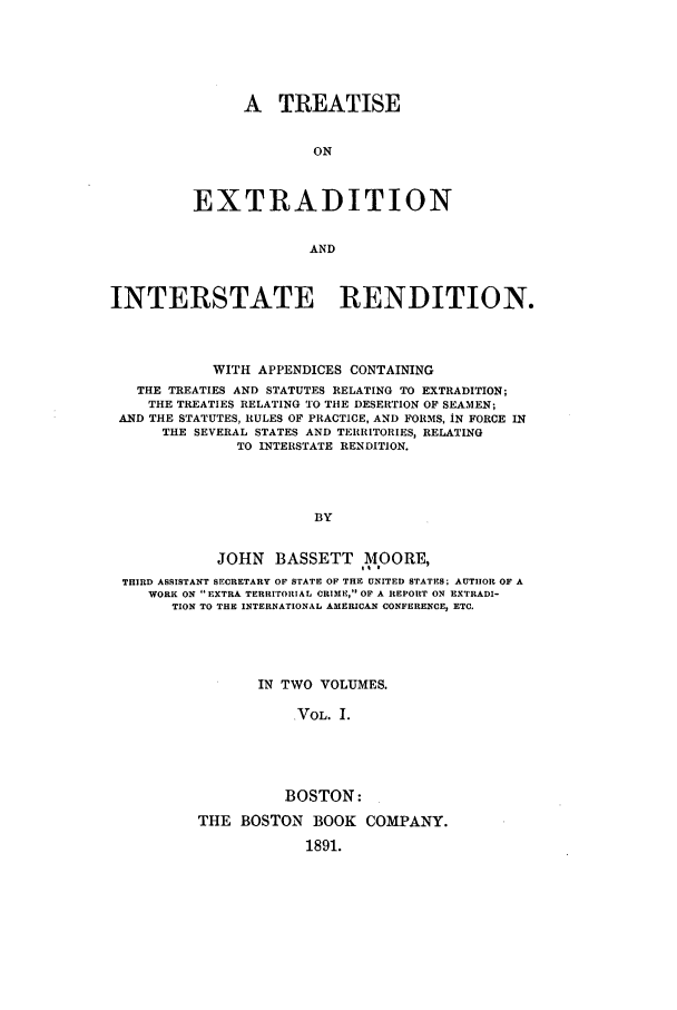 handle is hein.beal/exmanjb0001 and id is 1 raw text is: A TREATISE
ON
EXTRADITION
AND

INTERSTATE RENDITION.
WITH APPENDICES CONTAINING
THE TREATIES AND STATUTES RELATING TO EXTRADITION;
THE TREATIES RELATING TO THE DESERTION OF SEAMEN;
AND THE STATUTES, RULES OF PRACTICE, AND FORMS, iN FORCE IN
THE SEVERAL STATES AND TERRITORIES, RELATING
TO INTERSTATE RENDITION.
BY
JOHN BASSETT MOORE,
THIRD ASSISTANT SECRETARY OF STATE OF THE UNITED STATES; AUTHOR OF A
WORK ON EXTRA TERRITORIAL CRIME, OF A REPORT ON EXTRADI-
TION TO THE INTERNATIONAL AMERICAN CONFERENCE, ETC.

IN TWO VOLUMES.
VOL. I.
BOSTON:
THE BOSTON BOOK COMPANY.
1891.


