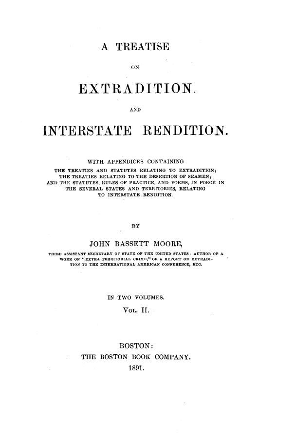handle is hein.beal/exmanjb0002 and id is 1 raw text is: A TREATISE
ON
EXTRADITION.
AND

INTERSTATE RENDITIO-N.
WITH APPENDICES CONTAINING
THE TREATIES AND STATUTES RELATING TO EXTRADITION;
THE TREATIES RELATING TO THE DESERTION OF SEAMEN;
AND THE STATUTES, RULES OF PRACTICE, AND FORMS, IN FORCE IN
THE SEVERAL STATES AND TERRITORIES, RELATING
TO INTERSTATE RENDITION.
BY
JOHN    BASSETT     MOORE,
THIRD ASSISTANT SECRETARY OF STATE OF THE UNITED STATES; AUTHOR OF A
WORK ON EXTRA TERRITORIAL CRIME, OF A REPORT ON EXTRADI-
TION TO THE INTERNATIONAL AMERICAN CONFERENCE, ETC.
IN TWO VOLUMES.
VOL. II.
BOSTON:
THE BOSTON BOOK COMPANY.
1891.


