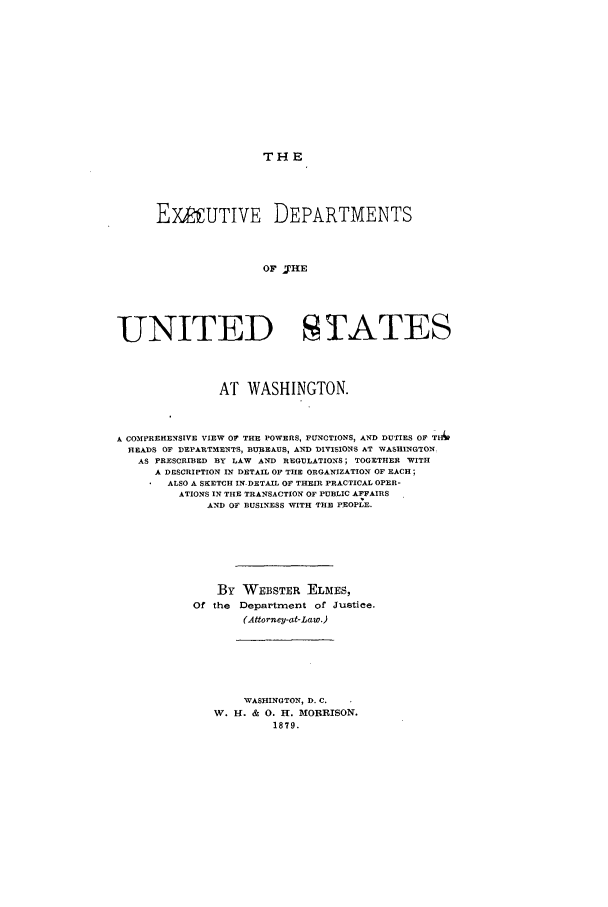 handle is hein.beal/exmentus0001 and id is 1 raw text is: THE

EXAUTIVE DEPARTMENTS
OF 'THE
UNITED STATES
AT WASHINGTON.
A COMPREHENSIVE VIEW OF THE POWERS, FUNCTIONS, AND DUTIES OF TH6
HEADS OF DEPARTMENTS, BUREAUS, AN f DIVISIONS AT WASHINGTON
AS PRESCRIBED BY LAW AND REGULATIONS; TOGETHER WITH
A DESCRIPTION IN DETAIL OF THE ORGANIZATION OF EACH;
ALSO A SKETCH IN DETAIL OF THEIR PRACTICAL OPER-
ATIONS IN THE TRANSACTION OF PUBLIC AFFAIRS
AND OF BUSINESS WITH THE PEOPLE.
By WEBSTER ELMES,
Of the Department of Justice.
(Attorney-at-Law.)
WASHINGTON, D. C.
W. H. & 0. H. MORRISON.
1879.


