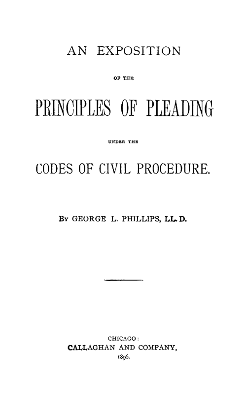 handle is hein.beal/exprincdvl0001 and id is 1 raw text is: 





     AN   EXPOSITION


             OF 7Hn



PRiNCIPLES OF PLEADNG


            UNDER THE



CODES  OF CIVIL PROCEDURE.





    By GEORGE L. PHILLIPS, LL D.














            CHICAGO:
     CALLAGHAN AND COMPANY,
             1896.


