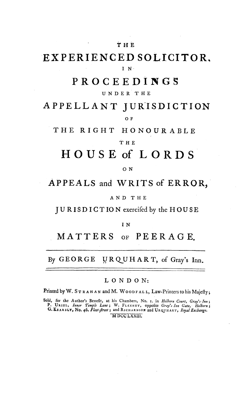 handle is hein.beal/expspaj0001 and id is 1 raw text is: 




THE


EXPERIENCED SOLICITOR,
                 I N

      PROCEEDINGS
             UNDER THE

APPELLANT JURISDICTION
                  OF


THE RIGHT


HONOUR ABLE


THE


HOUSE of LORD

             ON


APPEALS and


WRITS of ERROR,


            AND THE
JURISDICTION exercifedby the HOUSE

               IN


MATTERS


oF PEERAGE.


By GEORGE    U RQUHART, of Gray's Inn.


             LONDON:
Printed by W. ST R A H A N and M. WOOD F A L., Law-Printers to his Majefcy;
Sold, for the Author's Benefit, at his Chambers, No. i. in Holborn Court, Gray's-Inn;
P. URIEL, Inner 9emple Lane; W. FLEXNEY, oppofite Gray's-Inn Gate, Holborn'
G. K l^ARLY, No. 46. Fleet-flreet; and RicHAR1Dsox and URQUHART, RoyalExcbange.
               M DCC LXXIII.


