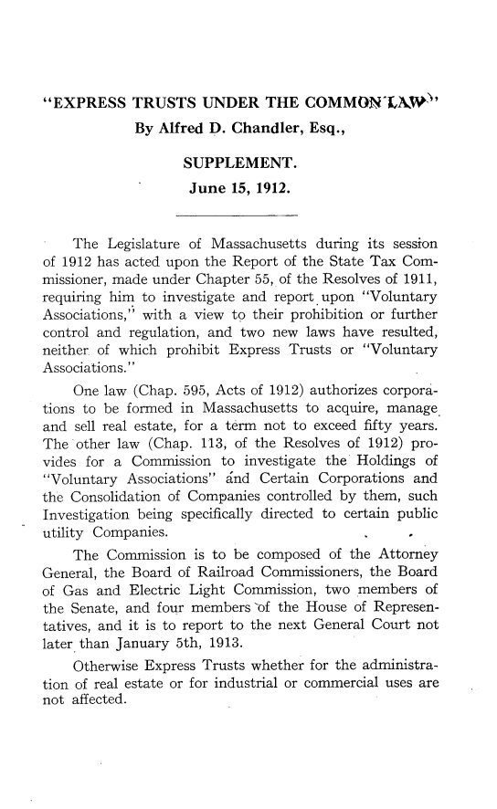 handle is hein.beal/exsstuclsup0001 and id is 1 raw text is: EXPRESS TRUSTS UNDER THE COMMON-LAW'
By Alfred D. Chandler, Esq.,
SUPPLEMENT.
June 15, 1912.
The Legislature of Massachusetts during its session
of 1912 has acted upon the Report of the State Tax Com-
missioner, made under Chapter 55, of the Resolves of 1911,
requiring him to investigate and report upon Voluntary
Associations, with a view to their prohibition or further
control and regulation, and two new laws have resulted,
neither of which prohibit Express Trusts or Voluntary
Associations.
One law (Chap. 595, Acts of 1912) authorizes corpora-
tions to be formed in Massachusetts to acquire, manage
and sell real estate, for a term not to exceed fifty years.
The other law (Chap. 113, of the Resolves of 1912) pro-
vides for a Commission to investigate the Holdings of
Voluntary Associations and Certain Corporations and
the Consolidation of Companies controlled by them, such
Investigation being specifically directed to certain public
utility Companies.                                  ,
The Commission is to be composed of the Attorney
General, the Board of Railroad Commissioners, the Board
of Gas and Electric Light Commission, two members of
the Senate, and four members of the House of Represen-
tatives, and it is to report to the next General Court not
later than January 5th, 1913.
Otherwise Express Trusts whether for the administra-
tion of real estate or for industrial or commercial uses are
not affected.


