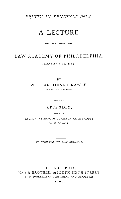 handle is hein.beal/eypalcdlw0001 and id is 1 raw text is: 




     EQUITr IN    PENNSrLVANIA.





           A LECTURE


              DELIVERED BEFORE THE




LAW ACADEMY OF PHILADELPHIA,

             FEBRUARY I i, 1868.





                   BY

       WILLIAM   HENRY RAWLE,
              ONE OF ITS VICE PROVOSTS.



                  WITH AN

               APPENDIX,

                  BEING THE

     REGISTRAR'S BOOK OF GOVERNOR KEITH'S COURT
                OF CHANCERY.






          PRINTED FOR THE LAW ACADEMY.








             PHILADELPHIA:
  KAY & BROTHER, i9 SOUTH SIXTH STREET,
     LAW BOOKSELLERS, PUBLISHERS, AND IMPORTERS.

                  I868.


