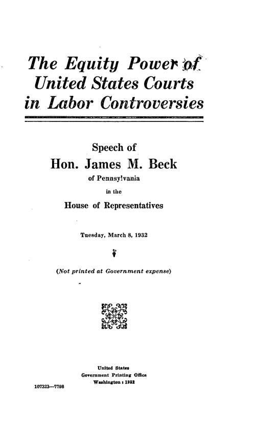 handle is hein.beal/eyprudssct0001 and id is 1 raw text is: 







The Equity Power b9


  United States Courts


in   Labor Controversies





              Speech of

     Hon. James M. Beck
             of Pennsylvania

                 in the

        House of Representatives



            Tuesday, March 8, 1932




       (Not printed at Government expense)












               United States
            Government Printing Office
              Washington 1 1982
  107323-'7798



