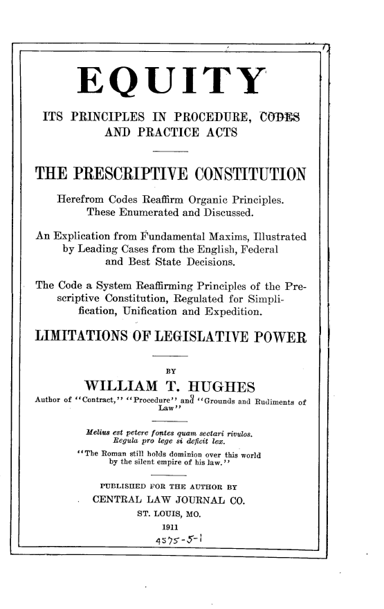 handle is hein.beal/eypsprcspcat0001 and id is 1 raw text is: 





       EQUITY

 ITS  PRINCIPLES IN PROCEDURE, CODES
            AND  PRACTICE ACTS


THE PRESCRIPTIVE CONSTITUTION

    Ilerefrom Codes Reaffirm Organic Principles.
         These Enumerated and Discussed.

An Explication from 'undamental Maxims, Illustrated
     by Leading Cases from the English, Federal
            and Best State Decisions.

The Code a System Reaffirming Principles of the Pre-
    scriptive Constitution, Regulated for Simpli-
       fication, Unification and Expedition.

LIMITATIONS OF LEGISLATIVE POWER


                      BY
        WILLIAM T. HUGHES
Author of Contract, Procedure an3 Grounds and Rudiments of
                     Lawy

         Melius est petere fontes quam sectari rivulos.
             Begula pro lege si deficit lex.
       The Roman still holds dominion over this world
             by the silent empire of his law.'

           PUBLISHED FOR THE AUTHOR BY
           CENTRAL LAW  JOURNAL  CO.
                 ST. LOUIS, MO.
                      1911



