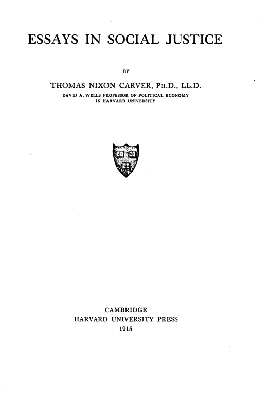 handle is hein.beal/eysiaj0001 and id is 1 raw text is: ESSAYS IN SOCIAL JUSTICE
BY
THOMAS NIXON CARVER, PH.D., LL.D.
DAVID A. WELLS PROFESSOR OF POLITICAL ECONOMY
IN HARVARD UNIVERSITY

CAMBRIDGE
HARVARD UNIVERSITY PRESS
1915


