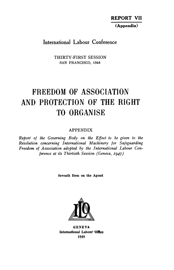 handle is hein.beal/fapro0001 and id is 1 raw text is: REPORT VII
(Appendix)
International Labour Conference
THIRTY-FIRST SESSION
SAN FRANCISCO, 1948
FREEDOM OF ASSOCIATION
AND PROTECTION OF THE RIGHT
TO ORGANISE
APPENDIX
Report of the Governing Body on the Effect to be given to the
Resolution concerning International Machinery for Safeguarding
Freedom of Association adopted by the International Labour Con-
ference at its Thirtieth Session (Geneva, 1947)
Seventh Item on the Agend;

GENEVA
International Labour  Oiafot
1948


