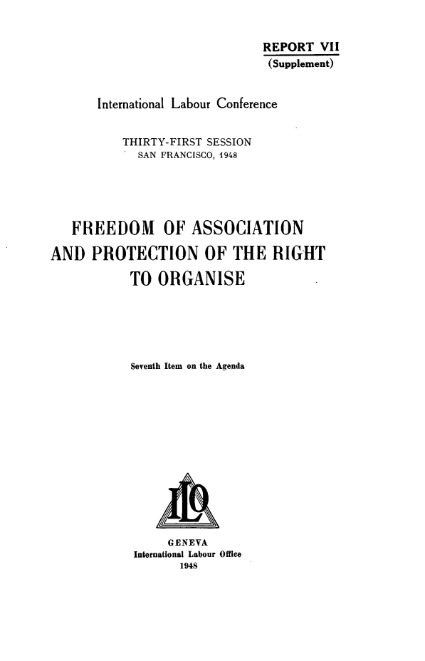 handle is hein.beal/fapros0001 and id is 1 raw text is: REPORT VII
(Supplement)
International Labour Conference
THIRTY-FIRST SESSION
SAN FRANCISCO, 1948
FREEDOM OF ASSOCIATION
AND PROTECTION OF THE RIGHT
TO ORGANISE
Seventh Item on the Agenda

GENEVA
International Labour Office
1948


