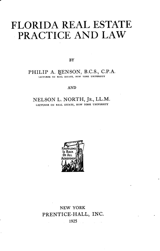 handle is hein.beal/farlestpc0001 and id is 1 raw text is: FLORIDA REAL ESTATE
PRACTICE AND LAW
BY
PHILIP A. BENSON, B.C.S., C.P.A.
LECTURER ON REAL ESTATE, NEW  YORK UNIVERSITY
AND

NELSON L. NORTH, JR., LL.M.
LECTURER ON REAL ESTATE, NEW YORK UNIVERSITY
IS BACK
OF ALL
AcxIVFIIym ;
NEW YORK
PRENTICE-HALL, INC.
1925


