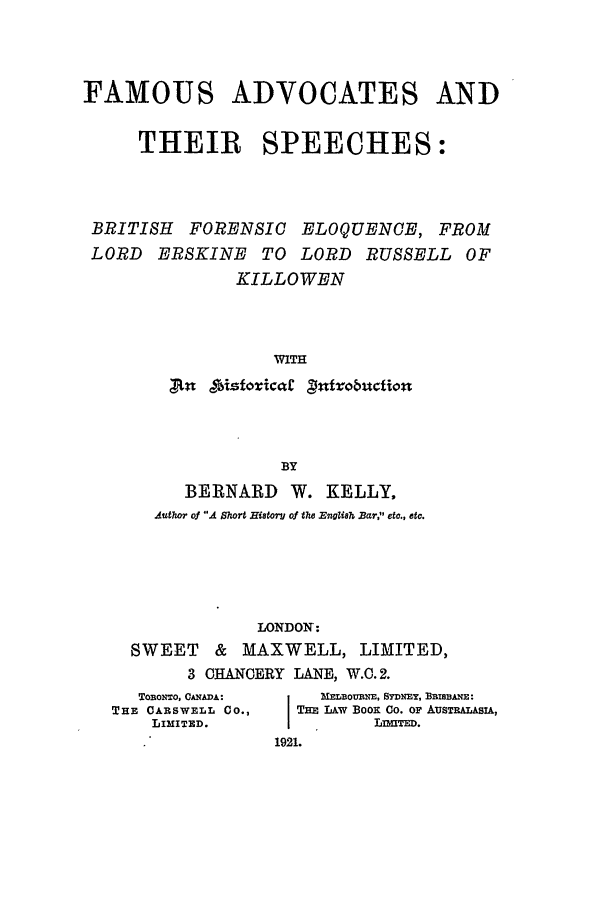 handle is hein.beal/fasbrif0001 and id is 1 raw text is: FAMOUS ADVOCATES AND
THEIR SPEECHES:
BRITISH FORENSIC ELOQUENCE, FROM
LORD ERSKINE TO LORD RUSSELL OF
KILLOWEN
WITH
tn gistoricaC Vnfrobuction

BY
BERNARD W. KELLY,
Author of A Short HistorU of the English Bar, etc., etc.
LONDON:
SWEET & MAXWELL, LIMITED,
3 CHANCERY LANE, W.C. 2.

TonoNTo, CANADA:
THE CARSWELL CO.,
LIMITED.

MELTOUMNE, SYDNEY, BBIBBANE:
THE LAW BooK Co. OF AUSTRALASIA,
LIITED.
1921.


