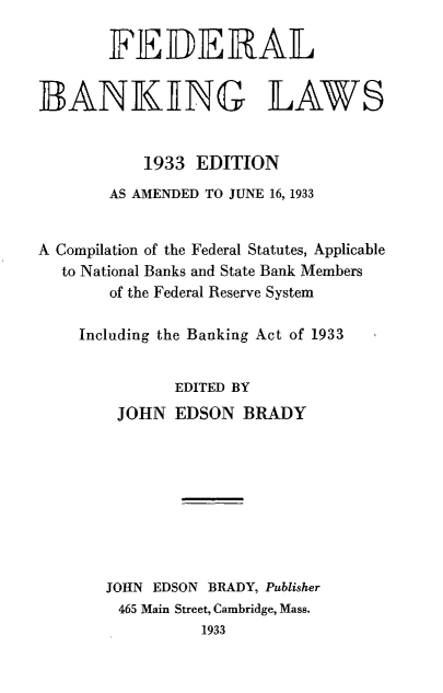 handle is hein.beal/fbankl0001 and id is 1 raw text is: 

       FEDERAL


BANKING LAWS


           1933 EDITION
       AS AMENDED TO JUNE 16, 1933


A Compilation of the Federal Statutes, Applicable
  to National Banks and State Bank Members
       of the Federal Reserve System

    Including the Banking Act of 1933


              EDITED BY
        JOHN  EDSON  BRADY









        JOHN EDSON BRADY, Publisher
        465 Main Street, Cambridge, Mass.
                 1933


