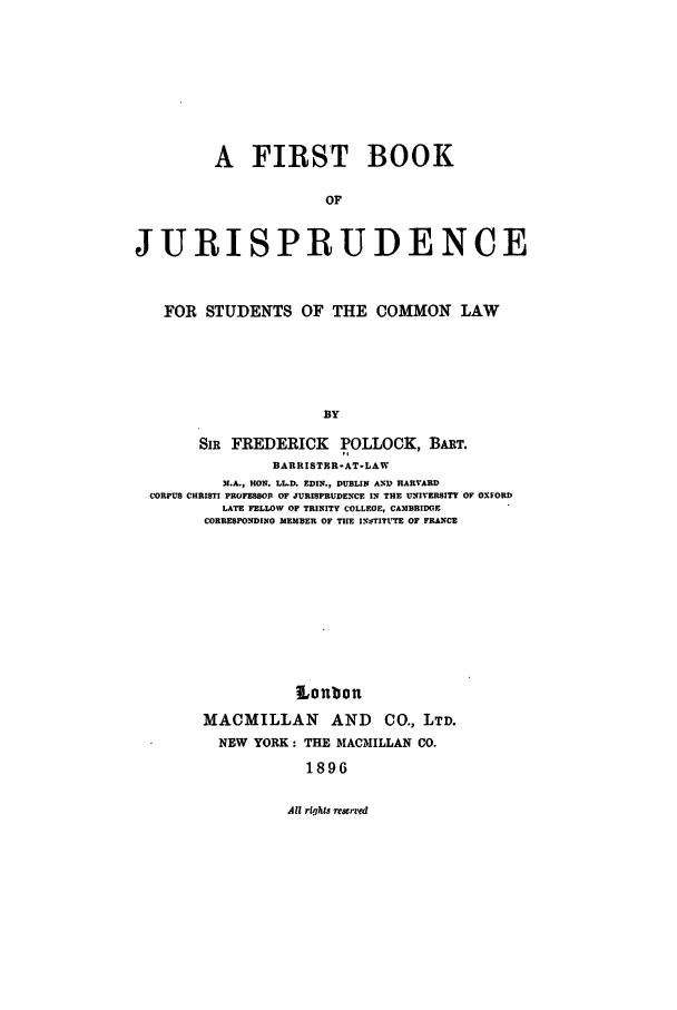 handle is hein.beal/fbj0001 and id is 1 raw text is: A FIRST BOOK
OF
JURISPRUDENCE
FOR STUDENTS OF THE COMMON LAW
BY
SIR FREDERICK POLLOCK, BART.
BARRISTER-AT-LAW
N.A., HON. LL.D. EDIN., DUBLIN A-D HARVARD
CORPUS CHRISTI PROFESSOP OF JURISPRUDENCE IN THE UNIVERSITY OF OXFORD
LATE FELLOW OF TRINITY COLLEGE, CAMBRIDGE
CORRESPONDING MEMBER OF THE INS-TITCtTE OF FRANCE
Lonbon
MACMILLAN AND CO., LTD.
NEW YORK: THE MACMILLAN CO.
1896

All riqhts resrred



