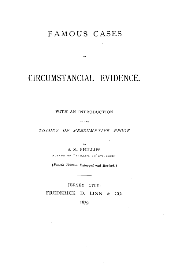 handle is hein.beal/fccirevi0001 and id is 1 raw text is: FAMOUS CASES
CIRCUMSTANCIAL EVIDENCE.
WITH AN INTRODUCTION
ON TH-f
THEORY OF PRESUMPTIVE PROOF.
BY
S. M. PHILLIPS,
AUTHOR  OF  PHILLIPS  ON  EVIDENCE.'
(Fourth Edition Enlarged and Revised.)
JERSEY CITY:
FREDERICK D. LINN & CO.
1879-



