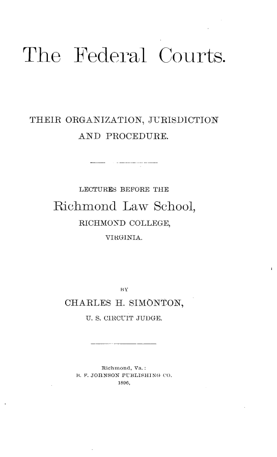 handle is hein.beal/fcojp0001 and id is 1 raw text is: The Federal Courts.
THEIR ORGANIZATION, JURISDICTION
AND PROCEDURE.
LECTURES BEFORE THE
Richmond Law School,
RICHMOND COLLEGE,
VI RGINIA.
BY
CHARLES H. SIMONTON,
U. S. CIRCUIT JUDGE.
Richmond, Va.:
H. F. JOHNSON PUBLISHING CO.
1896,


