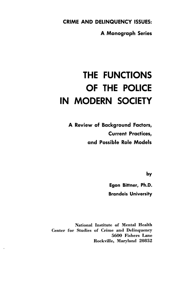 handle is hein.beal/fcpmsy0001 and id is 1 raw text is: 

CRIME AND DELINQUENCY ISSUES:

              A Monograph Series






        THE FUNCTIONS

        OF THE POLICE

IN MODERN SOCIETY



   A Review of Background Factors,
                 Current Practices,
          and Possible Role Models




                              by

                 Egon Bittner, Ph.D.
                 Brandeis University


        National Institute of Mental Health
Center for Studies of Crime and Delinquency
                     5600 Fishers Lane
               Rockville, Maryland 20852


