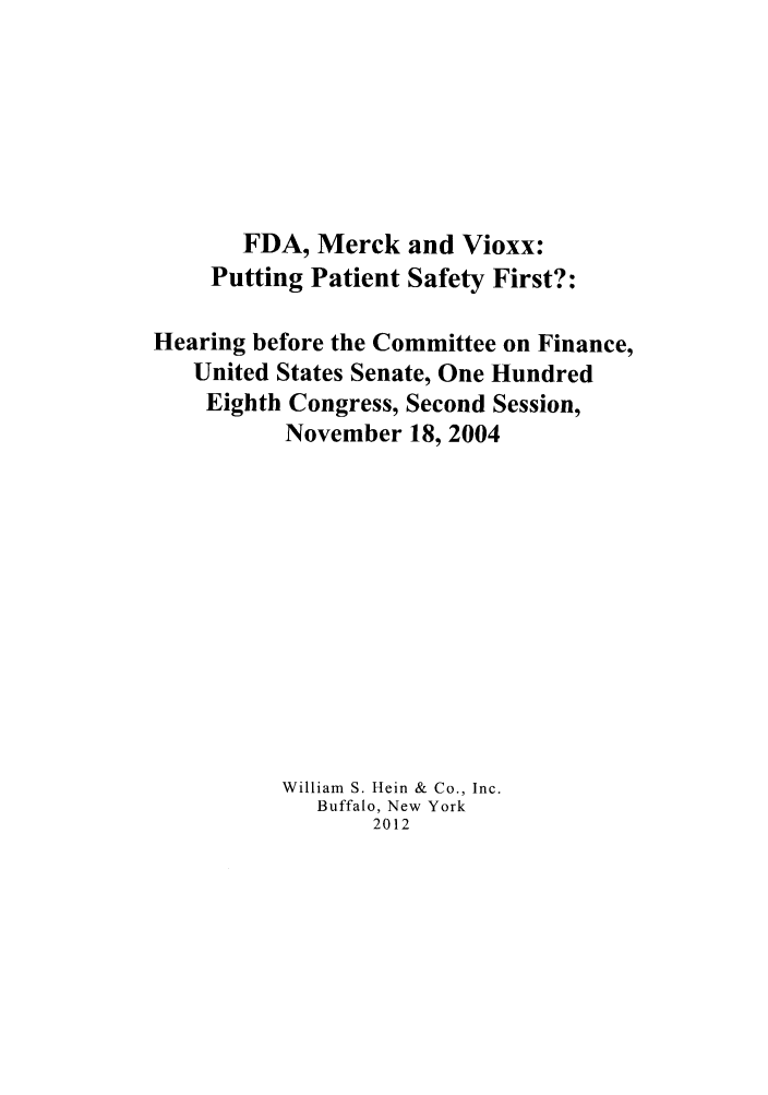 handle is hein.beal/fdamerck0001 and id is 1 raw text is: FDA, Merck and Vioxx:
Putting Patient Safety First?:
Hearing before the Committee on Finance,
United States Senate, One Hundred
Eighth Congress, Second Session,
November 18, 2004
William S. Hein & Co., Inc.
Buffalo, New York
2012


