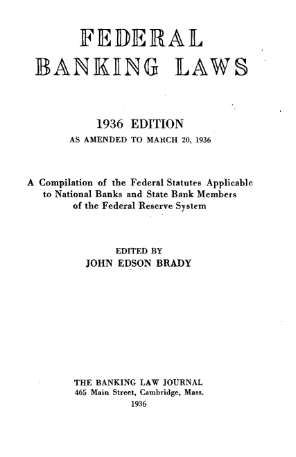 handle is hein.beal/fdankl0001 and id is 1 raw text is: 


        FEDERAL

 BANKING LAWS




           1936 EDITION
       AS AMENDED TO MARCH 20, 1936



A Compilation of the Federal Statutes Applicable
   to National Banks and State Bank Members
       of the Federal Reserve System



              EDITED BY
         JOHN EDSON  BRADY










       THE BANKING LAW JOURNAL
       465 Main Street, Cambridge, Mass.
                 1936


