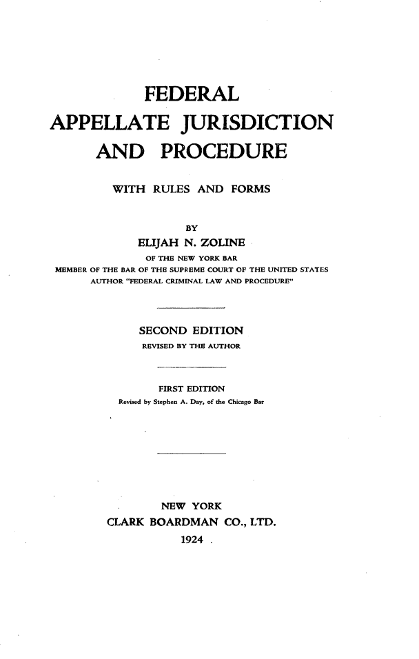 handle is hein.beal/fdapelju0001 and id is 1 raw text is: 







              FEDERAL

APPELLATE JURISDICTION

       AND PROCEDURE


         WITH  RULES  AND  FORMS


                    BY
             ELIJAH N. ZOLINE
             OF THE NEW YORK BAR
 MEMBER OF THE BAR OF THE SUPREME COURT OF THE UNITED STATES
      AUTHOR FEDERAL CRIMINAL LAW AND PROCEDURE


     SECOND  EDITION
     REVISED BY THE AUTHOR



        FIRST EDITION
  Revised by Stephen A. Day, of the Chicago Bar









        NEW YORK
CLARK BOARDMAN   CO., LTD.
           1924 .


