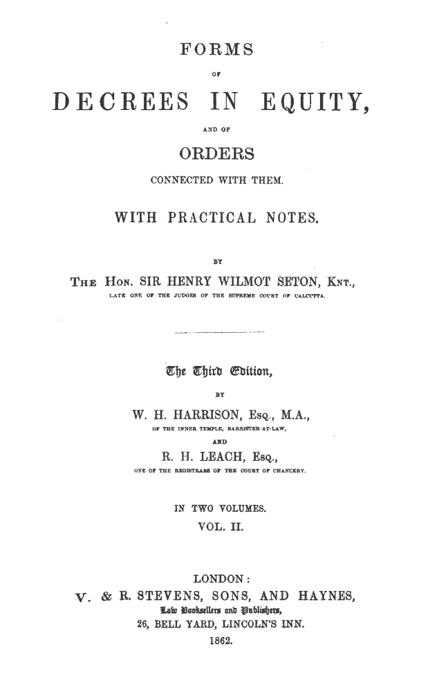 handle is hein.beal/fdceqty0002 and id is 1 raw text is: 


                 FORMS

                     or


DECR-%LES IN               ETY,

                    AND OF

                 ORDERS

             CONNECTED WITH THEM.


        WITH   PRACTICAL NOTES.


                     BY

  THE  HON. SIR HENRY WILMOT  SETON, KNT.,
        LATE ONE OF THE JUDGES OF THE  UPREME COURT Or CAUTTA.


           B Y

W. H. HARRISON, Esq., M.A.,
   OF~ THE INNER TEMPLE, BARFER~AT-LAW,
           AND
    R. H. LACH, Esq.,
ONTE OF THIF LETAflA Or THE OUNT Or CHAN-CFRY


V.  & R.


     IN TWO VOLUMES.
        VOL. IL



        LONDON:
STEVENS,  SONS, AND  HAYNES,
   Eaf Mauhlr  ab glbi~sbIus,
26, BELL YARD, LINCOLN'S INN.
          1862.


