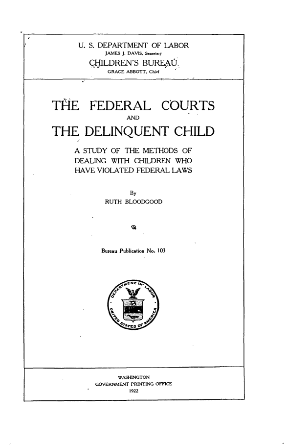 handle is hein.beal/fdcrtd0001 and id is 1 raw text is: 





U. S. DEPARTMENT OF LABOR
      JAMES J. DAVIS. Secetary
  CHILDREN'S  BUREAU0
      GRACE ABBOTT. Chid


FEDERAL
        AND


COURTS


THE DELINQUENT CHILD

     A STUDY OF THE METHODS  OF
     DEALING WITH CHILDREN WHO
     HAVE VIOLATED FEDERAL LAWS


                 By
            RUTH BLOODGOOD






            Bureau Publication No. 103





               4, -   0


     WASHINGTON
GOVERNMENT PRINTING OFFICE
        1922


THE


