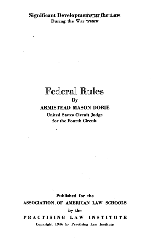 handle is hein.beal/fdealru0001 and id is 1 raw text is: 

  Significant Developmeimir he:Law
          During the War rears














        Federal Rules
                 By
      ARMISTEAD   MASON  DOBIE
        United States Circuit Judge
          for the Fourth Circuit














            Published for the
ASSOCIATION. OF AMERICAN LAW  SCHOOLS
                by the
PRACTISING LAW INSTITUTE
    Copyright 1946 by Practising Law Institute


